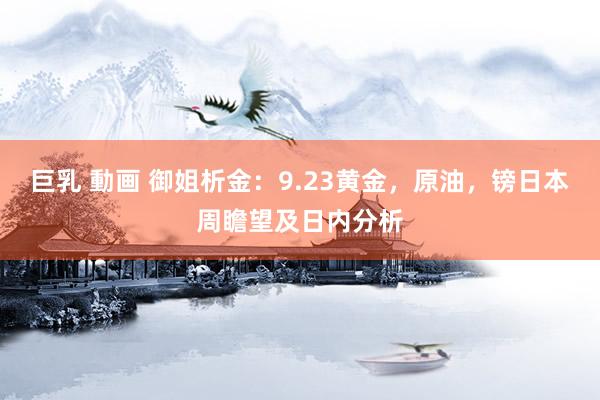 巨乳 動画 御姐析金：9.23黄金，原油，镑日本周瞻望及日内分析