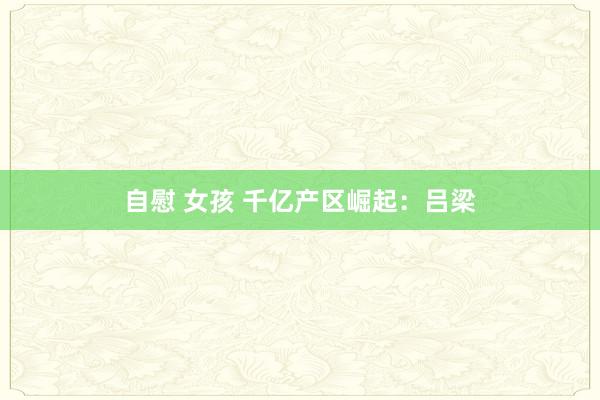 自慰 女孩 千亿产区崛起：吕梁
