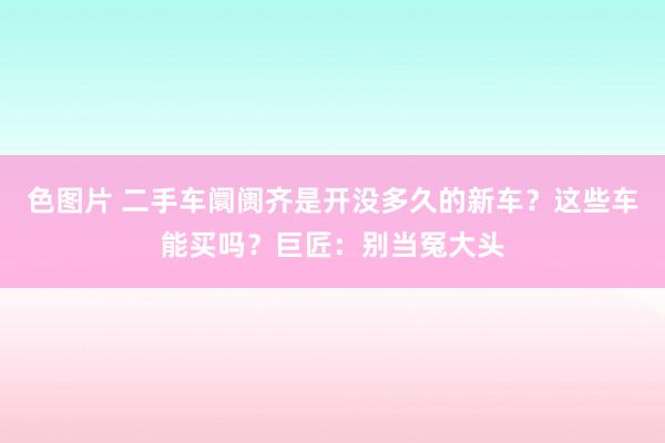 色图片 二手车阛阓齐是开没多久的新车？这些车能买吗？巨匠：别当冤大头