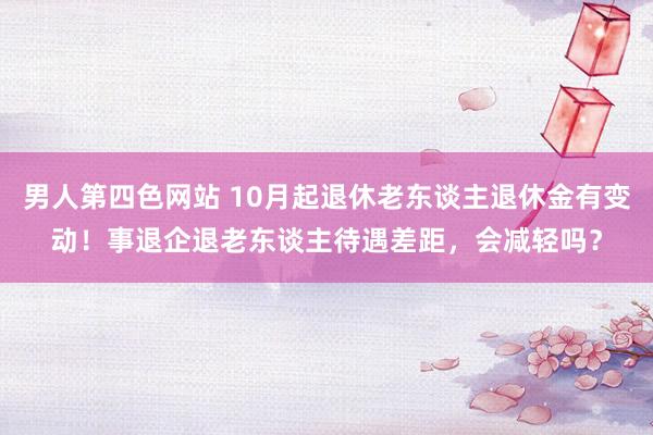 男人第四色网站 10月起退休老东谈主退休金有变动！事退企退老东谈主待遇差距，会减轻吗？