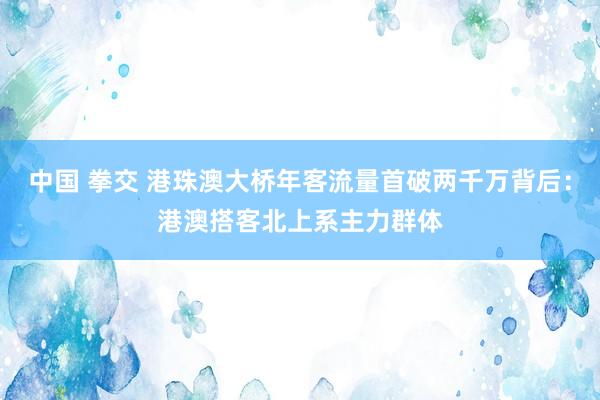 中国 拳交 港珠澳大桥年客流量首破两千万背后：港澳搭客北上系主力群体