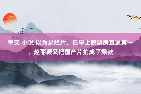 拳交 小说 以为是烂片，已毕上映票房直逼第一，赵丽颖又把国产片拍成了爆款
