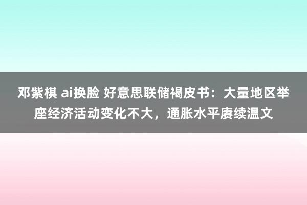 邓紫棋 ai换脸 好意思联储褐皮书：大量地区举座经济活动变化不大，通胀水平赓续温文