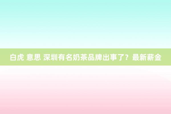 白虎 意思 深圳有名奶茶品牌出事了？最新薪金