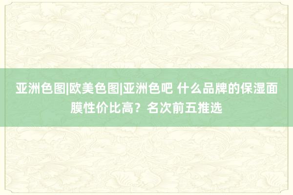 亚洲色图|欧美色图|亚洲色吧 什么品牌的保湿面膜性价比高？名次前五推选