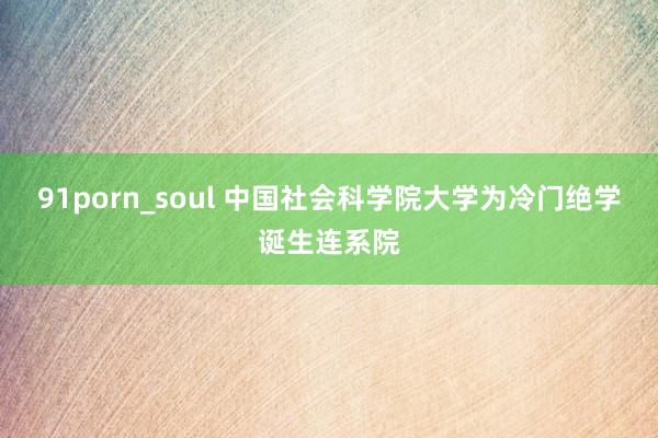 91porn_soul 中国社会科学院大学为冷门绝学诞生连系院