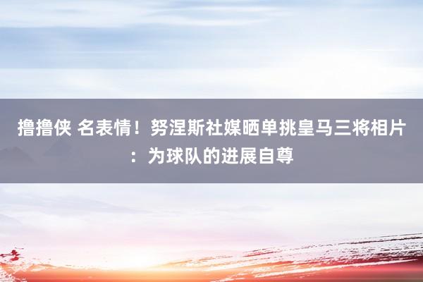 撸撸侠 名表情！努涅斯社媒晒单挑皇马三将相片：为球队的进展自尊