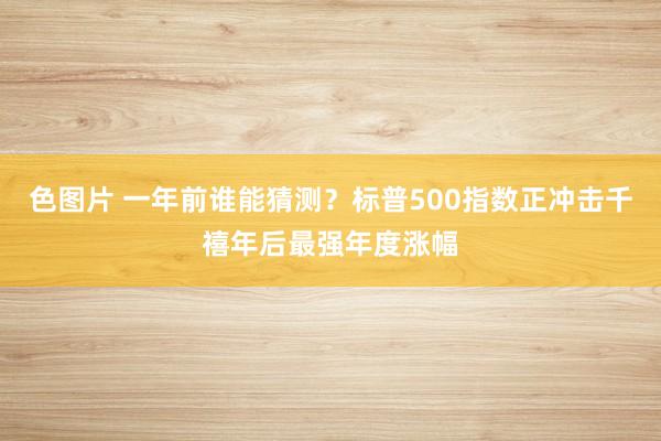 色图片 一年前谁能猜测？标普500指数正冲击千禧年后最强年度涨幅