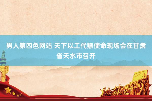 男人第四色网站 天下以工代赈使命现场会在甘肃省天水市召开
