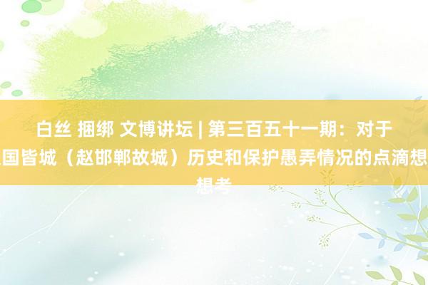 白丝 捆绑 文博讲坛 | 第三百五十一期：对于赵国皆城（赵邯郸故城）历史和保护愚弄情况的点滴想考