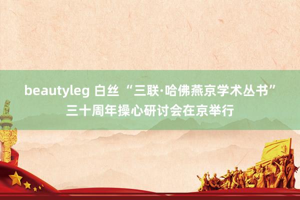 beautyleg 白丝 “三联·哈佛燕京学术丛书”三十周年操心研讨会在京举行