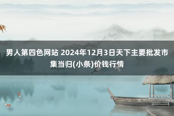 男人第四色网站 2024年12月3日天下主要批发市集当归(小条)价钱行情