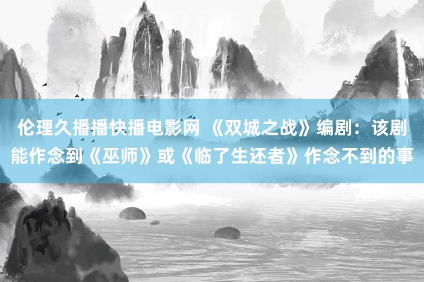 伦理久播播快播电影网 《双城之战》编剧：该剧能作念到《巫师》或《临了生还者》作念不到的事