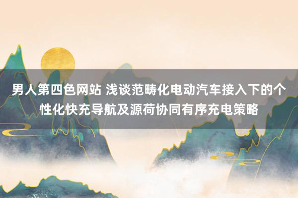 男人第四色网站 浅谈范畴化电动汽车接入下的个性化快充导航及源荷协同有序充电策略