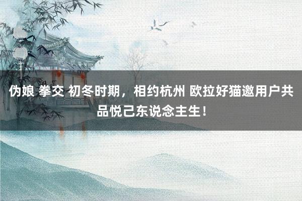 伪娘 拳交 初冬时期，相约杭州 欧拉好猫邀用户共品悦己东说念主生！