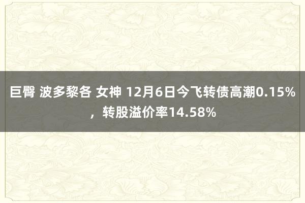 巨臀 波多黎各 女神 12月6日今飞转债高潮0.15%，转股溢价率14.58%