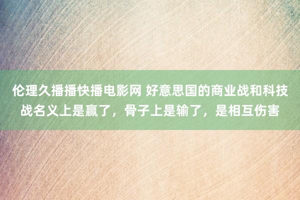 伦理久播播快播电影网 好意思国的商业战和科技战名义上是赢了，骨子上是输了，是相互伤害