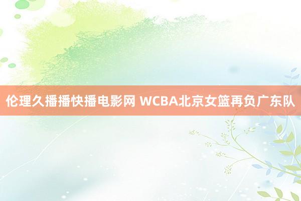伦理久播播快播电影网 WCBA北京女篮再负广东队