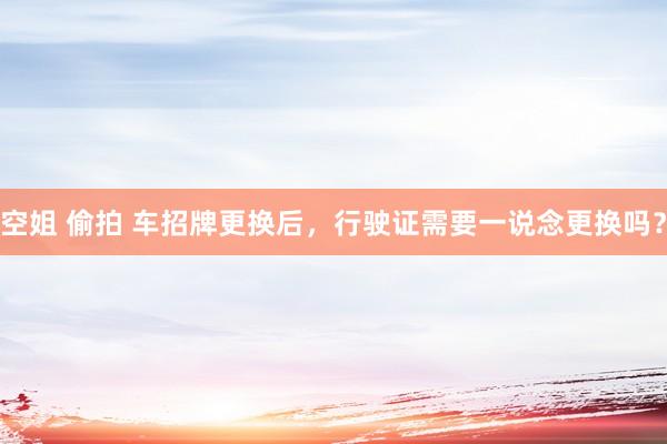 空姐 偷拍 车招牌更换后，行驶证需要一说念更换吗？