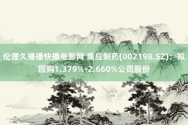 伦理久播播快播电影网 嘉应制药(002198.SZ)：拟回购1.379%-2.660%公司股份