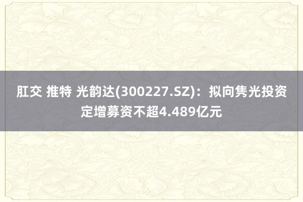 肛交 推特 光韵达(300227.SZ)：拟向隽光投资定增募资不超4.489亿元