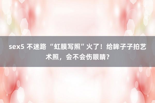 sex5 不迷路 “虹膜写照”火了！给眸子子拍艺术照，会不会伤眼睛？
