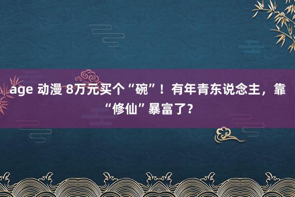 age 动漫 8万元买个“碗”！有年青东说念主，靠“修仙”暴富了？