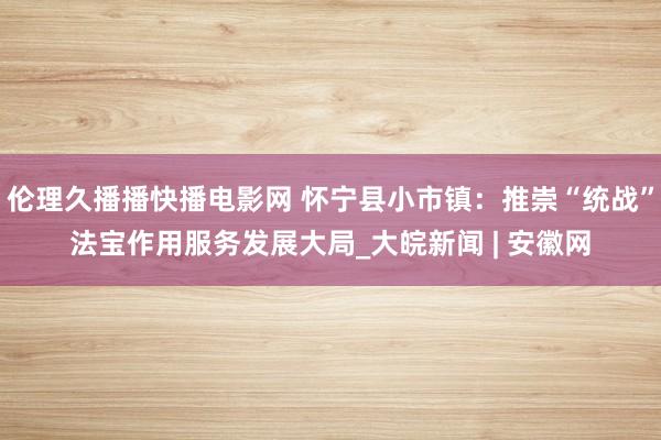 伦理久播播快播电影网 怀宁县小市镇：推崇“统战”法宝作用服务发展大局_大皖新闻 | 安徽网