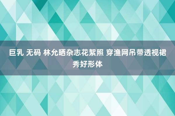 巨乳 无码 林允晒杂志花絮照 穿渔网吊带透视裙秀好形体