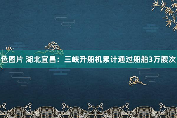 色图片 湖北宜昌：三峡升船机累计通过船舶3万艘次