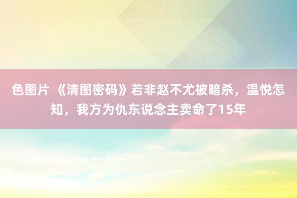 色图片 《清图密码》若非赵不尤被暗杀，温悦怎知，我方为仇东说念主卖命了15年
