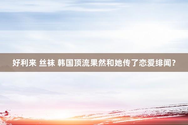 好利来 丝袜 韩国顶流果然和她传了恋爱绯闻？