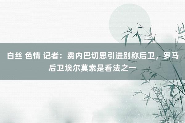 白丝 色情 记者：费内巴切思引进别称后卫，罗马后卫埃尔莫索是看法之一