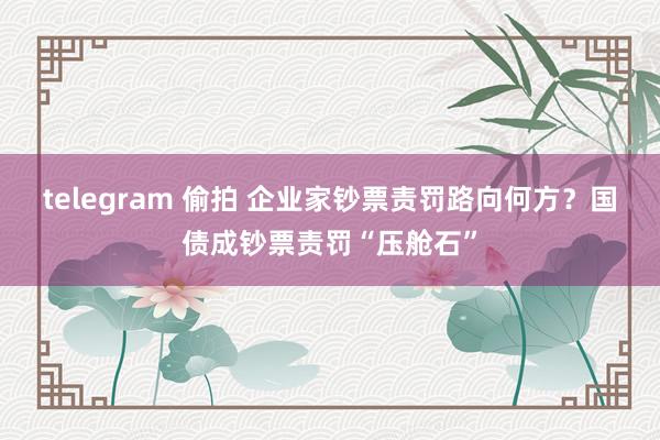 telegram 偷拍 企业家钞票责罚路向何方？国债成钞票责罚“压舱石”