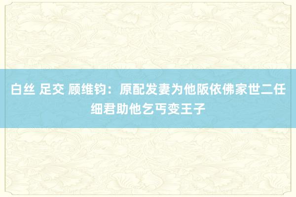 白丝 足交 顾维钧：原配发妻为他阪依佛家世二任细君助他乞丐变王子