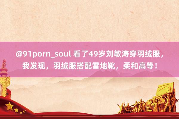@91porn_soul 看了49岁刘敏涛穿羽绒服，我发现，羽绒服搭配雪地靴，柔和高等！