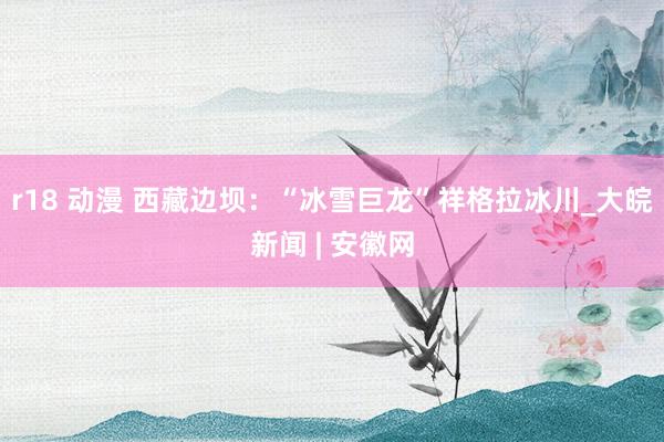 r18 动漫 西藏边坝：“冰雪巨龙”祥格拉冰川_大皖新闻 | 安徽网