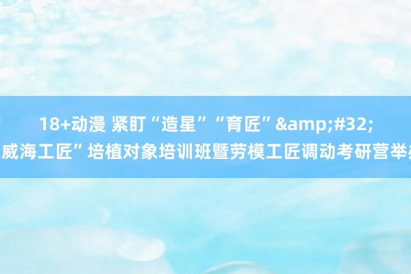 18+动漫 紧盯“造星”“育匠”&#32;“威海工匠”培植对象培训班暨劳模工匠调动考研营举办