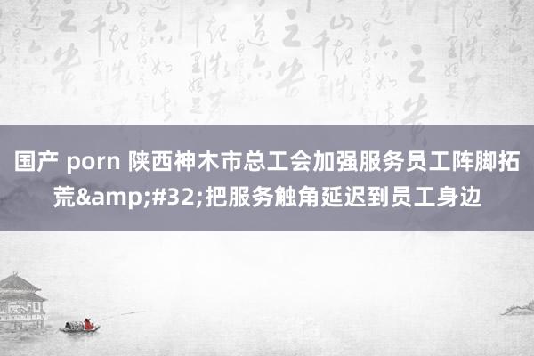 国产 porn 陕西神木市总工会加强服务员工阵脚拓荒&#32;把服务触角延迟到员工身边