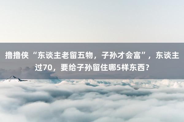 撸撸侠 “东谈主老留五物，子孙才会富”，东谈主过70，要给子孙留住哪5样东西？