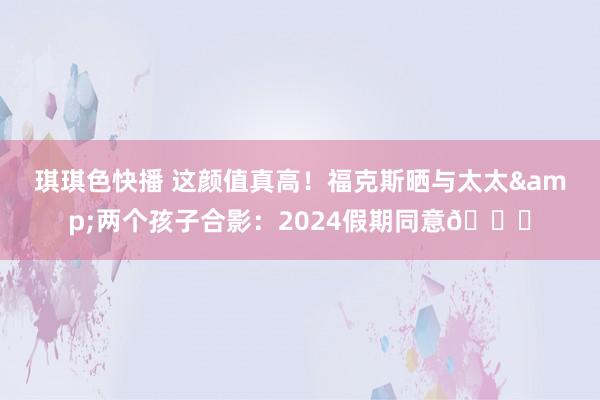琪琪色快播 这颜值真高！福克斯晒与太太&两个孩子合影：2024假期同意🎄