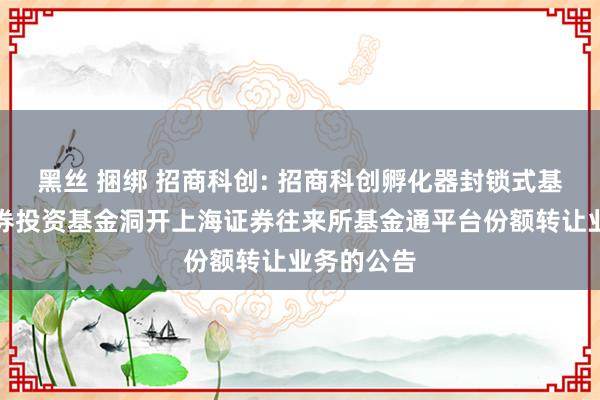 黑丝 捆绑 招商科创: 招商科创孵化器封锁式基础状貌证券投资基金洞开上海证券往来所基金通平台份额转让业务的公告