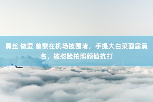 黑丝 做爱 曾黎在机场被围堵，手提大白菜面露莫名，被怼脸拍照颜值抗打