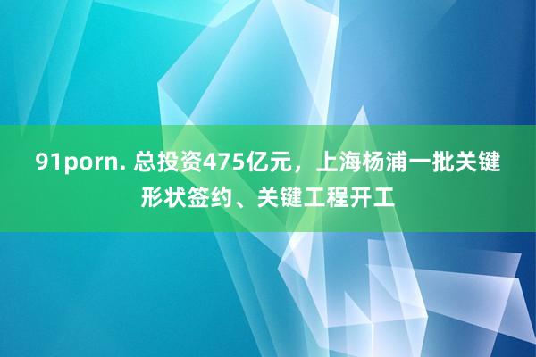 91porn. 总投资475亿元，上海杨浦一批关键形状签约、关键工程开工
