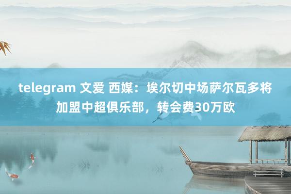 telegram 文爱 西媒：埃尔切中场萨尔瓦多将加盟中超俱乐部，转会费30万欧