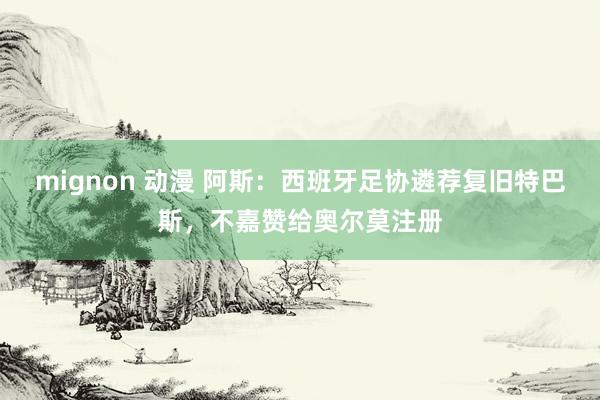 mignon 动漫 阿斯：西班牙足协遴荐复旧特巴斯，不嘉赞给奥尔莫注册