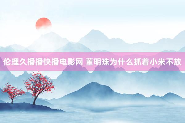 伦理久播播快播电影网 董明珠为什么抓着小米不放