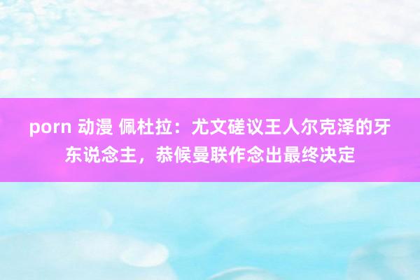 porn 动漫 佩杜拉：尤文磋议王人尔克泽的牙东说念主，恭候曼联作念出最终决定