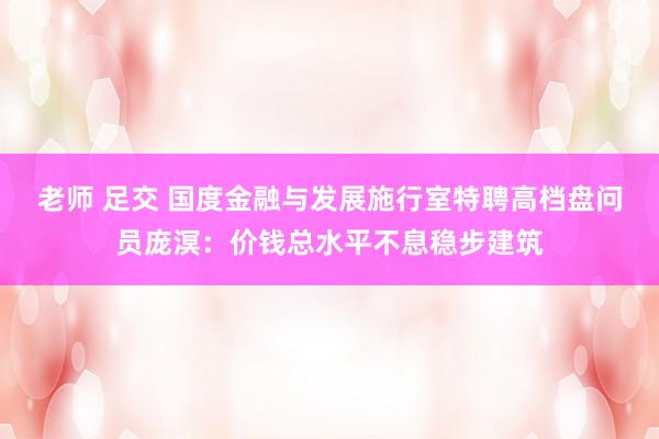 老师 足交 国度金融与发展施行室特聘高档盘问员庞溟：价钱总水平不息稳步建筑