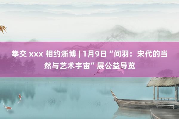 拳交 xxx 相约浙博 | 1月9日“问羽：宋代的当然与艺术宇宙”展公益导览